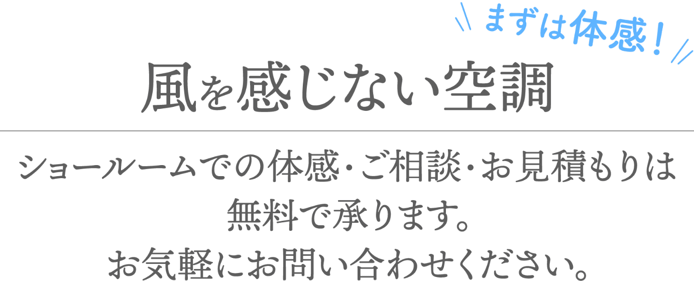 まずは体験！風を感じない空調 ショールームでの体感・ご相談・お見積もりは無料で承ります。お気軽にお問い合わせください。